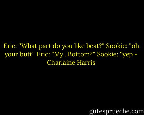 Eric: ''What part do you like best?'' Sookie: ''oh your butt'' Eric: ''My...Bottom?'' Sookie: ''yep - Charlaine Harris