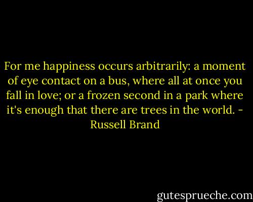 For me happiness occurs arbitrarily: a moment of eye contact on a bus, where all at once you fall in love; or a frozen second in a park where it's enough that there are trees in the world. - Russell Brand