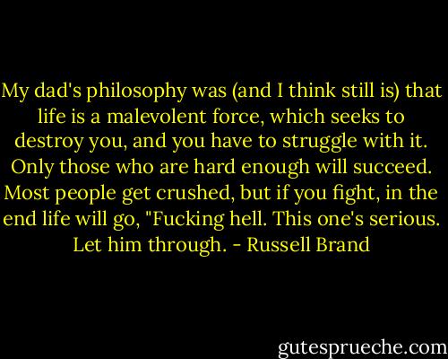 My dad's philosophy was (and I think still is) that life is a malevolent force, which seeks to destroy you, and you have to struggle with it. Only those who are hard enough will succeed. Most people get crushed, but if you fight, in the end life will go, "Fucking hell. This one's serious. Let him through. - Russell Brand