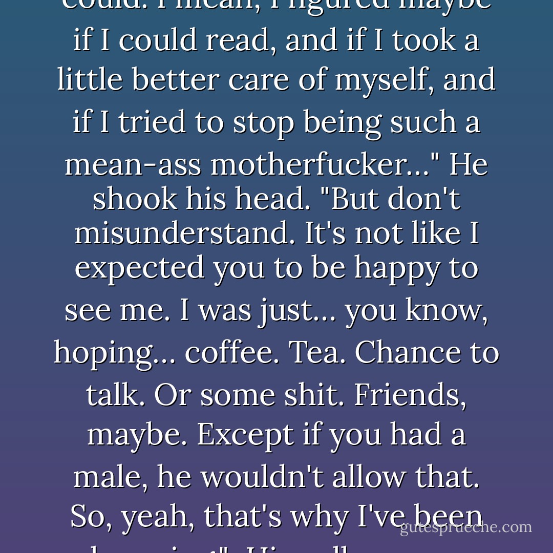 The necklace was a good excuse," he murmured.<br /><br />"For what?"<br /><br />"I thought maybe I could go to Charleston and show up at your front door to give this back and maybe… you might let me in. Or something. I was worried that another male would court you, so I've been trying to go as fast as I could. I mean, I figured maybe if I could read, and if I took a little better care of myself, and if I tried to stop being such a mean-ass motherfucker…" He shook his head. "But don't misunderstand. It's not like I expected you to be happy to see me. I was just… you know, hoping… coffee. Tea. Chance to talk. Or some shit. Friends, maybe. Except if you had a male, he wouldn't allow that. So, yeah, that's why I've been hurrying."<br /><br />His yellow eyes lifted to hers. He was wincing, as if he were afraid of what might be showing on her face.<br /><br />"Friends?" she said.<br /><br />"Yeah… I mean, I wouldn't disgrace you by asking for more than that. I know that you regret… Anyway, I just couldn't let you go without… Yeah, so… friends. - J.R. Ward