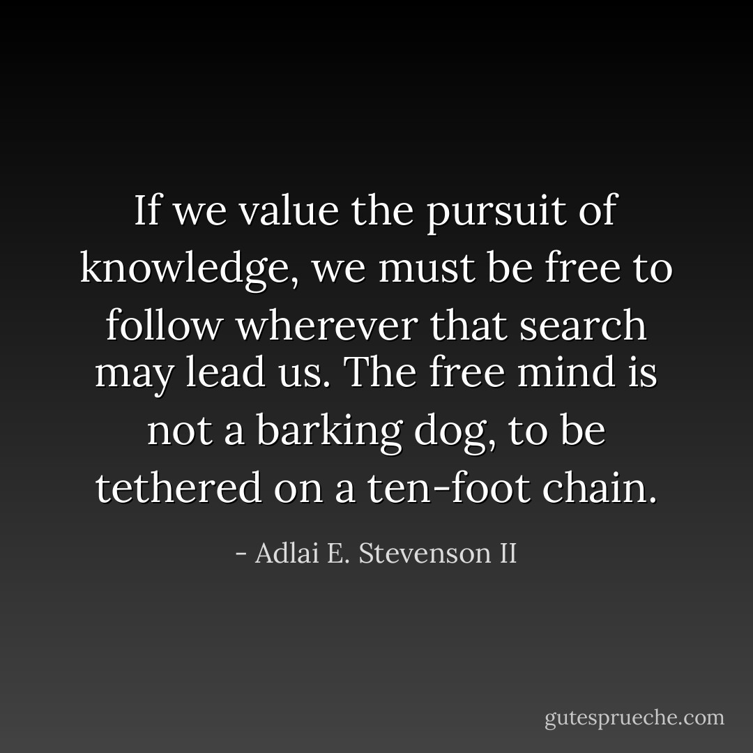 If we value the pursuit of knowledge, we must be free to follow wherever that search may lead us. The free mind is not a barking dog, to be tethered on a ten-foot chain. - Adlai E. Stevenson II