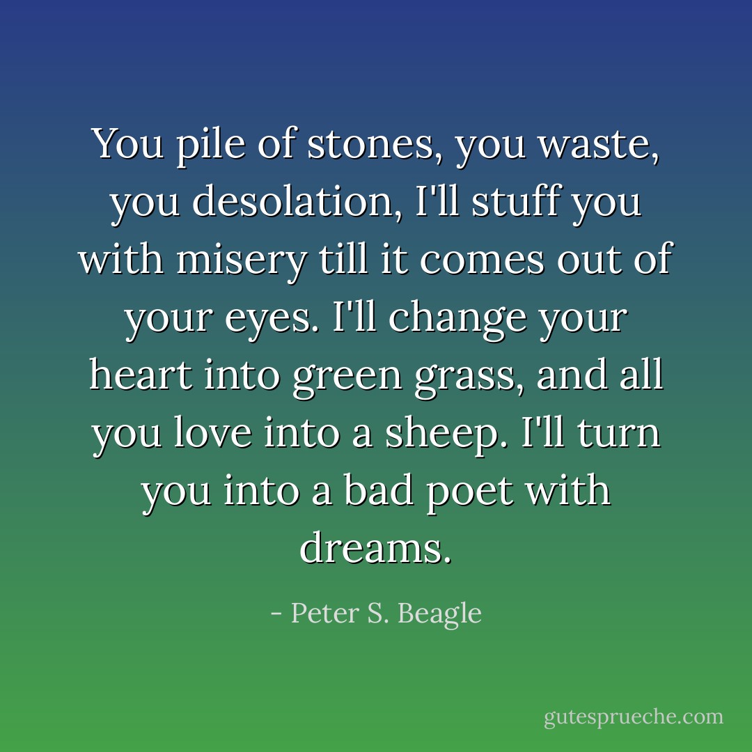 You pile of stones, you waste, you desolation, I'll stuff you with misery till it comes out of your eyes. I'll change your heart into green grass, and all you love into a sheep. I'll turn you into a bad poet with dreams. - Peter S. Beagle