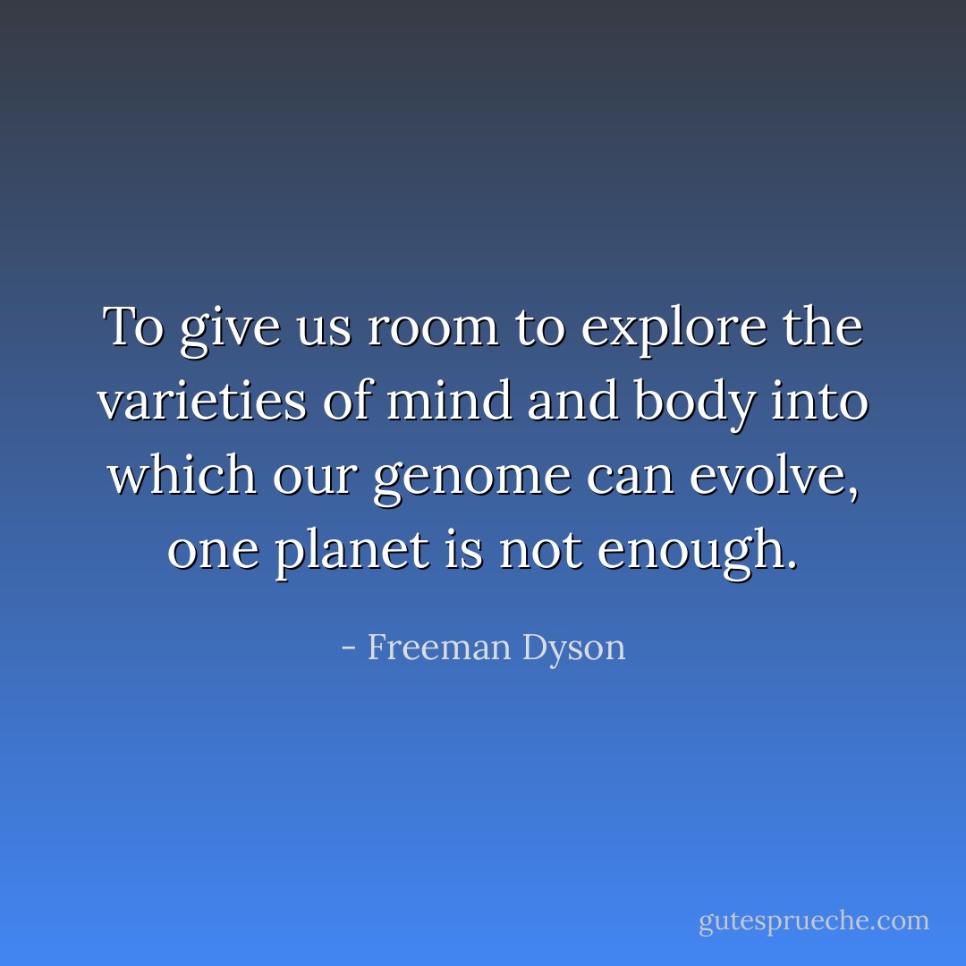 To give us room to explore the varieties of mind and body into which our genome can evolve, one planet is not enough. - Freeman Dyson