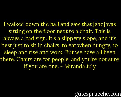 I walked down the hall and saw that [she] was sitting on the floor next to a chair. This is always a bad sign. It's a slippery slope, and it's best just to sit in chairs, to eat when hungry, to sleep and rise and work. But we have all been there. Chairs are for people, and you're not sure if you are one. - Miranda July
