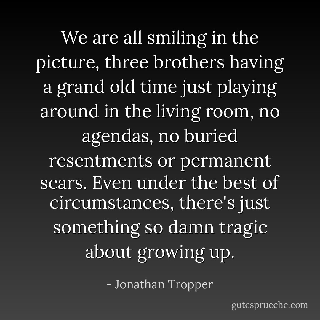 We are all smiling in the picture, three brothers having a grand old time just playing around in the living room, no agendas, no buried resentments or permanent scars. Even under the best of circumstances, there's just something so damn tragic about growing up. - Jonathan Tropper