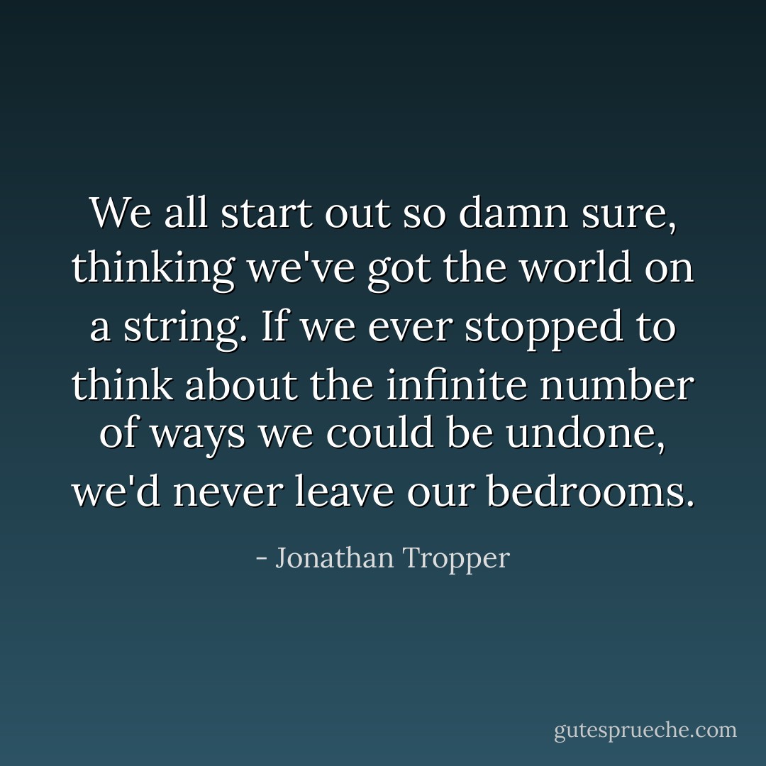We all start out so damn sure, thinking we've got the world on a string. If we ever stopped to think about the infinite number of ways we could be undone, we'd never leave our bedrooms. - Jonathan Tropper