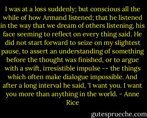 I was at a loss suddenly; but conscious all the while of how Armand listened; that he listened in the way that we dream of others listening, his face seeming to reflect on every thing said. He did not start forward to seize on my slightest pause, to assert an understanding of something before the thought was finished, or to argue with a swift, irresistible impulse -- the things which often make dialogue impossible.<br />And after a long interval he said, 'I want you. I want you more than anything in the world. - Anne Rice