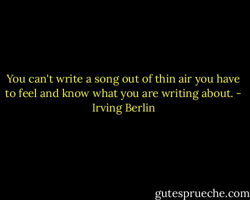 You can't write a song out of thin air you have to feel and know what you are writing about. - Irving Berlin