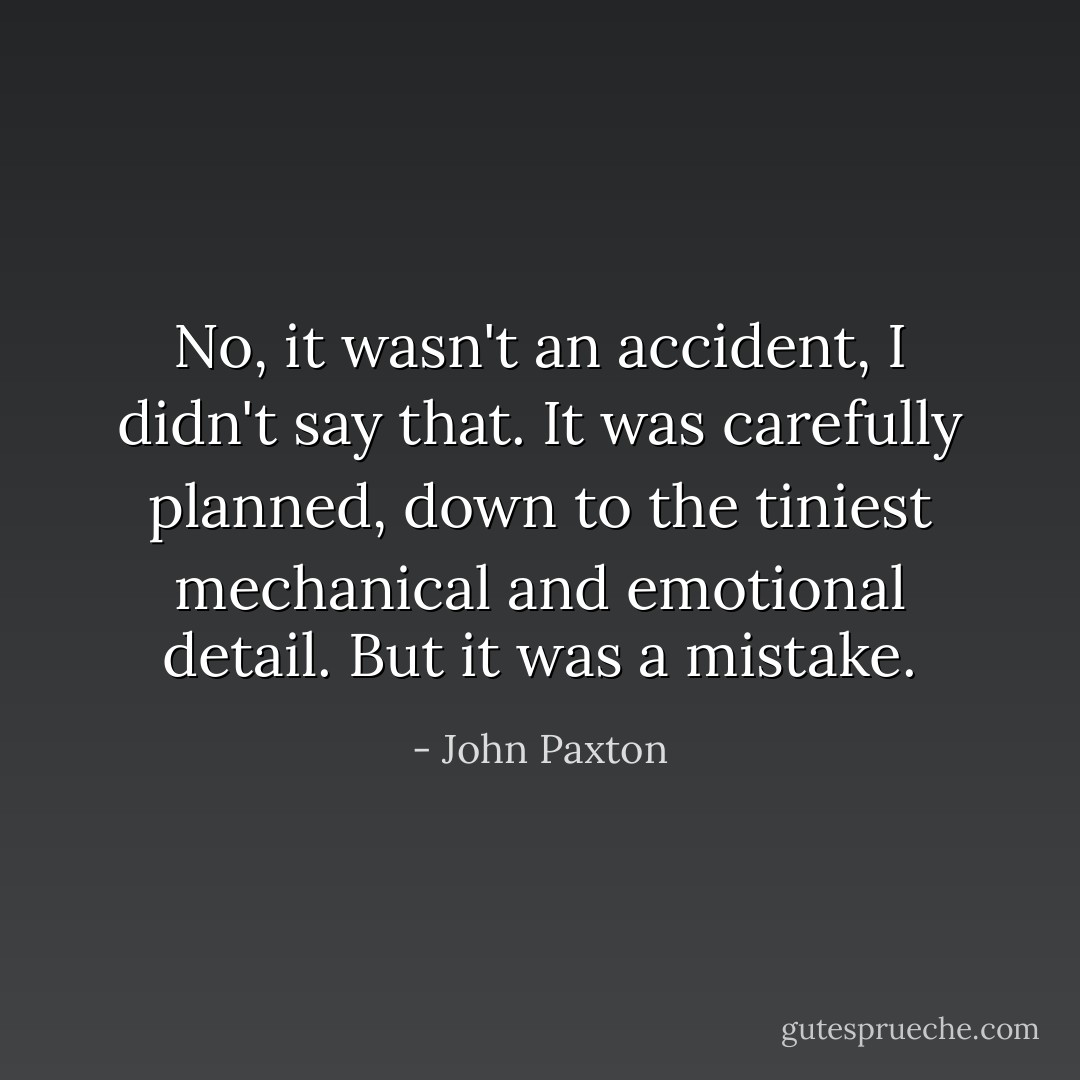 No, it wasn't an accident, I didn't say that. It was carefully planned, down to the tiniest mechanical and emotional detail. But it was a mistake. - John Paxton