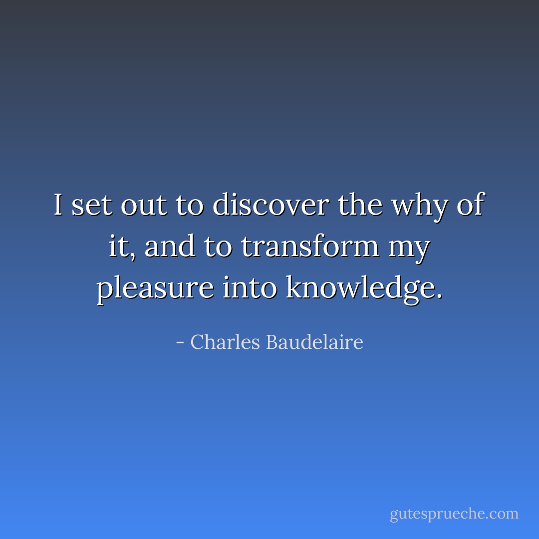 I set out to discover the why of it, and to transform my pleasure into knowledge. - Charles Baudelaire