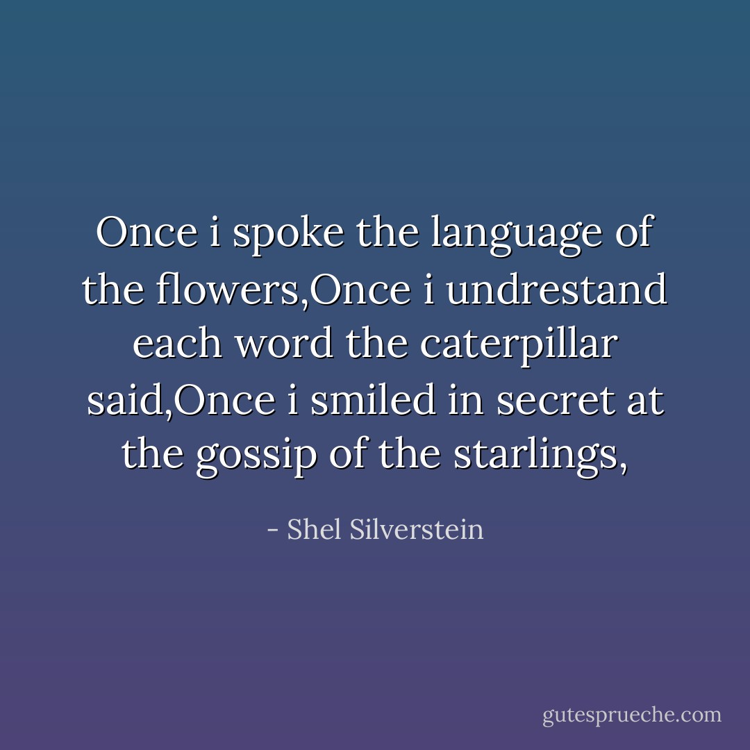 Once i spoke the language of the flowers,Once i undrestand each word the caterpillar said,Once i smiled in secret at the gossip of the starlings, - Shel Silverstein