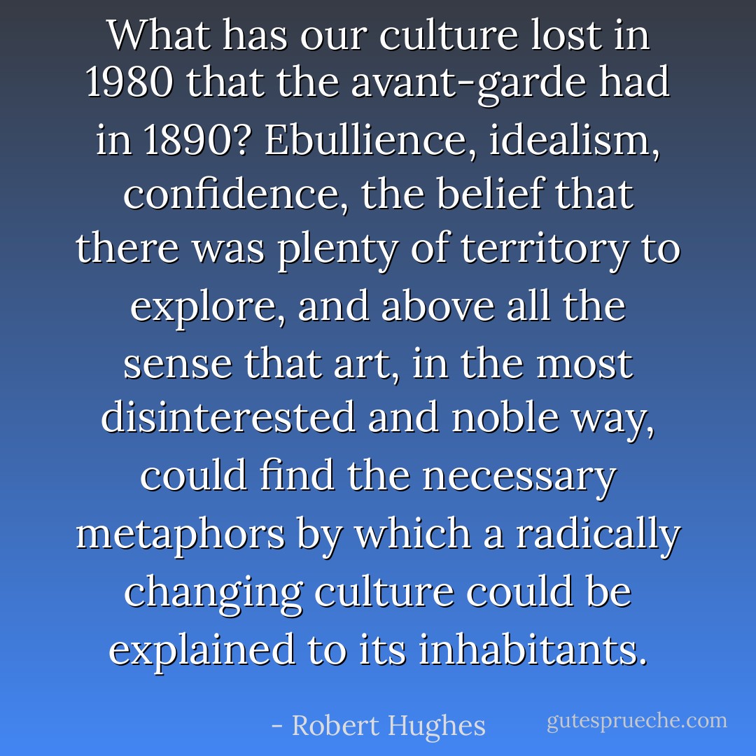 What has our culture lost in 1980 that the avant-garde had in 1890? Ebullience, idealism, confidence, the belief that there was plenty of territory to explore, and above all the sense that art, in the most disinterested and noble way, could find the necessary metaphors by which a radically changing culture could be explained to its inhabitants. - Robert Hughes