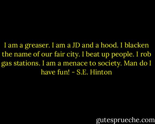 I am a greaser. I am a JD and a hood. I blacken the name of our fair city. I beat up people. I rob gas stations. I am a menace to society. Man do I have fun! - S.E. Hinton