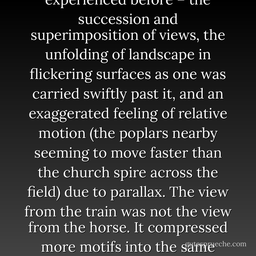 For the machine meant the conquest of horizontal space. It also meant a sense of that space which few people had experienced before – the succession and superimposition of views, the unfolding of landscape in flickering surfaces as one was carried swiftly past it, and an exaggerated feeling of relative motion (the poplars nearby seeming to move faster than the church spire across the field) due to parallax. The view from the train was not the view from the horse. It compressed more motifs into the same time. Conversely, it left less time in which to dwell on any one thing. - Robert Hughes