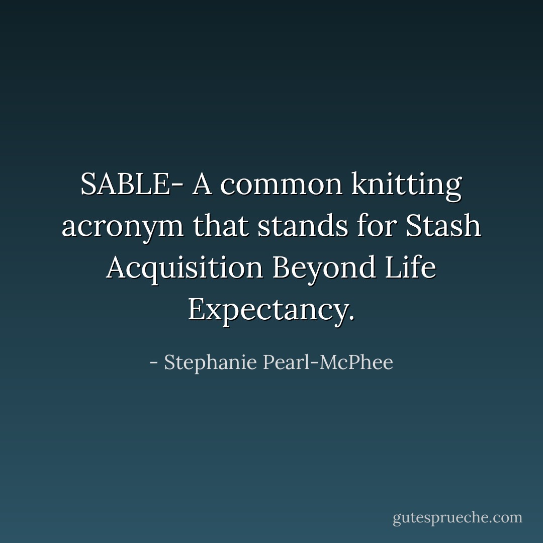 SABLE- A common knitting acronym that stands for Stash Acquisition Beyond Life Expectancy. - Stephanie Pearl-McPhee