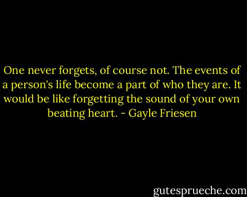 One never forgets, of course not. The events of a person's life become a part of who they are. It would be like forgetting the sound of your own beating heart. - Gayle Friesen