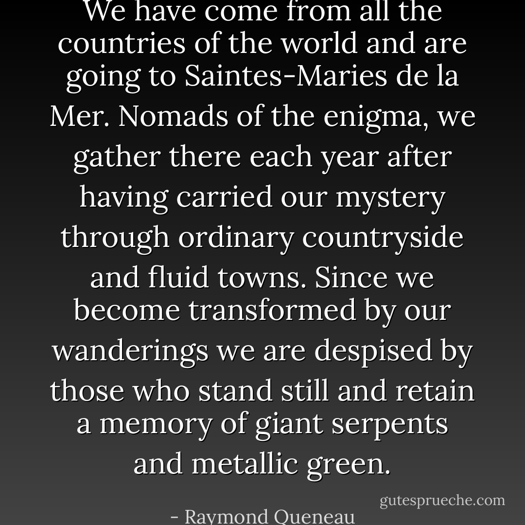 We have come from all the countries of the world and are going to Saintes-Maries de la Mer. Nomads of the enigma, we gather there each year after having carried our mystery through ordinary countryside and fluid towns. Since we become transformed by our wanderings we are despised by those who stand still and retain a memory of giant serpents and metallic green. - Raymond Queneau