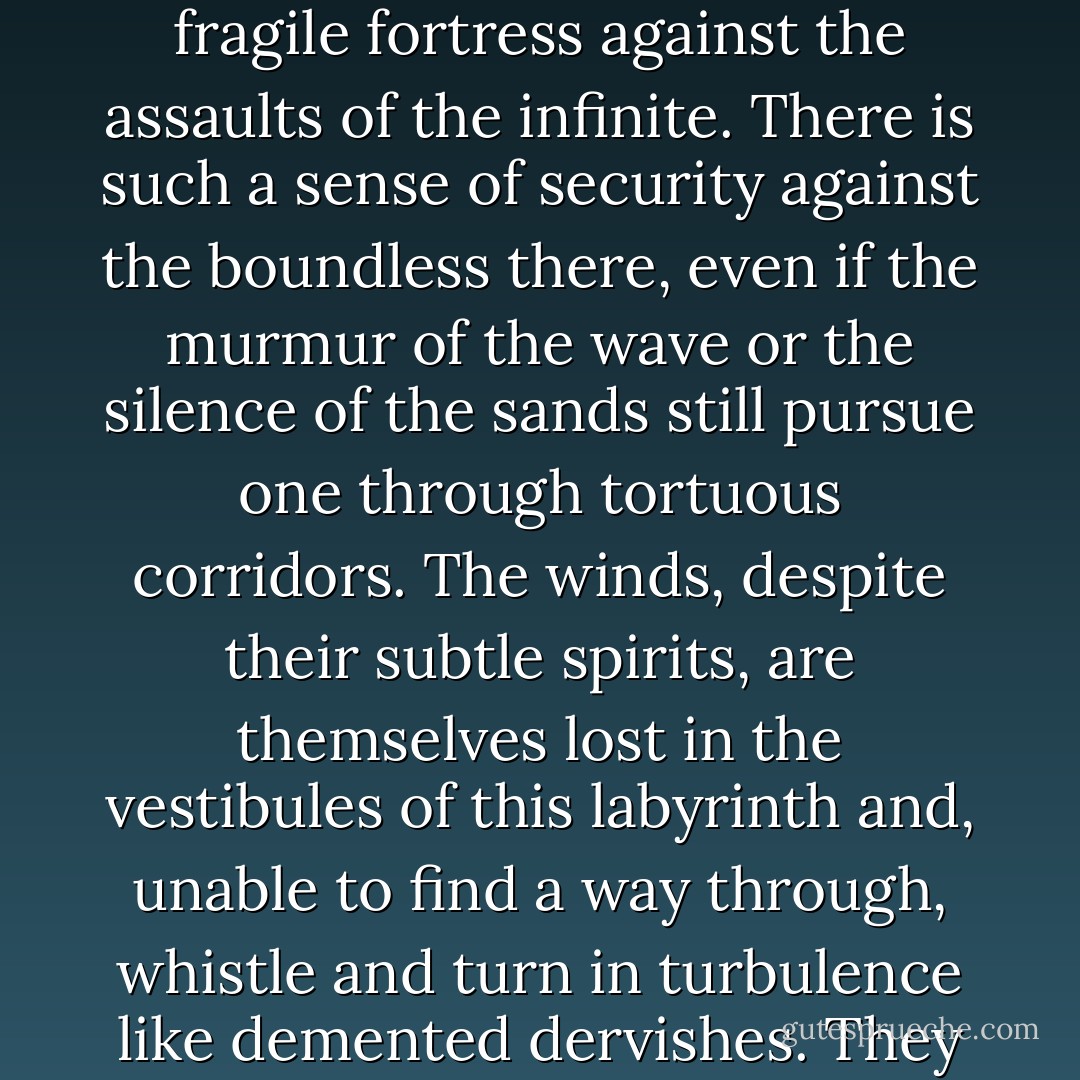 Having spent a long time in open spaces, whether sea or desert, it is a luxury to be able to take refuge in towns with narrow streets which provide a fragile fortress against the assaults of the infinite. There is such a sense of security against the boundless there, even if the murmur of the wave or the silence of the sands still pursue one through tortuous corridors. The winds, despite their subtle spirits, are themselves lost in the vestibules of this labyrinth and, unable to find a way through, whistle and turn in turbulence like demented dervishes. They will not break through the walls of this den in which life still pulsates in the shadows of humanity's black sun. - Georges Limbour