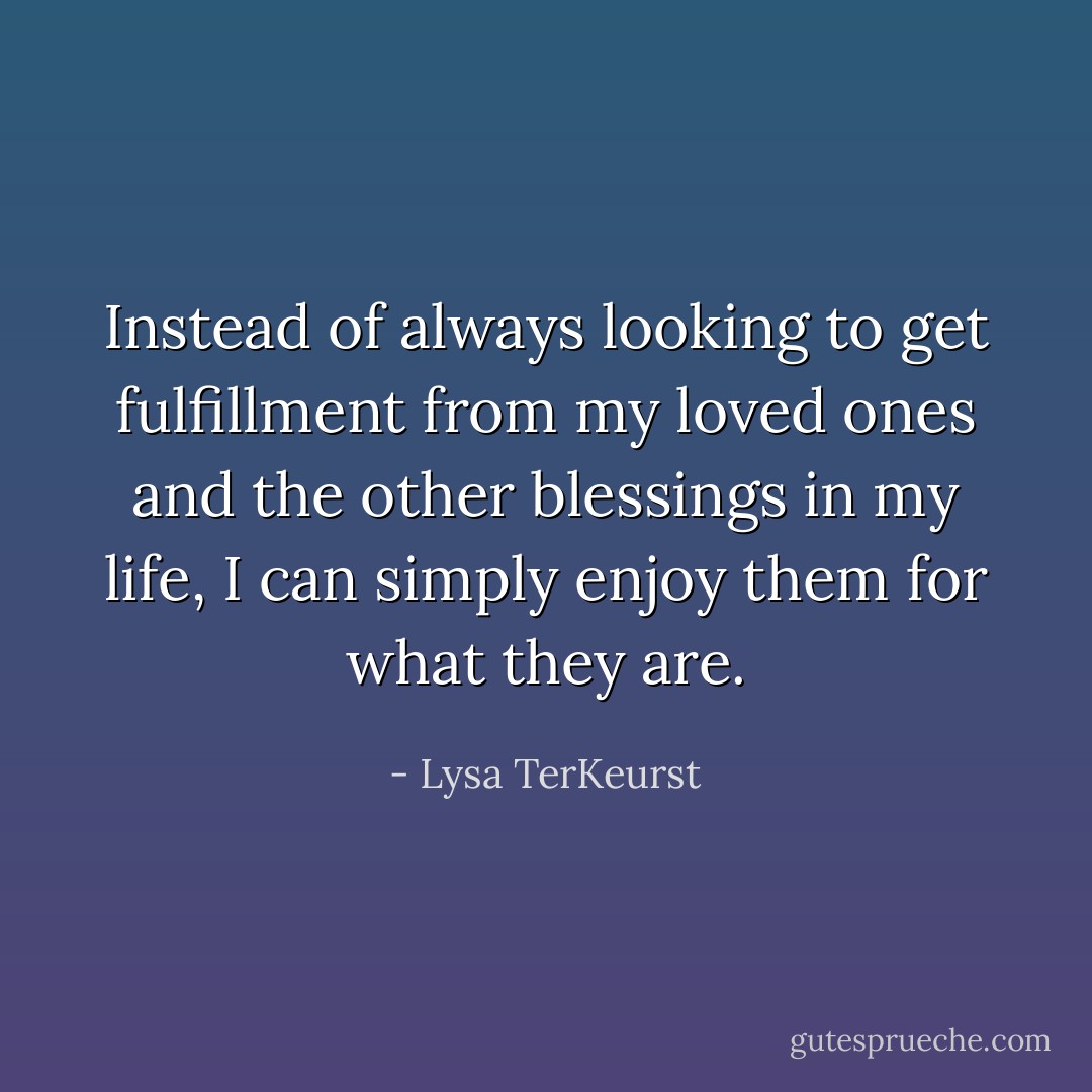 Instead of always looking to get fulfillment from my loved ones and the other blessings in my life, I can simply enjoy them for what they are. - Lysa TerKeurst