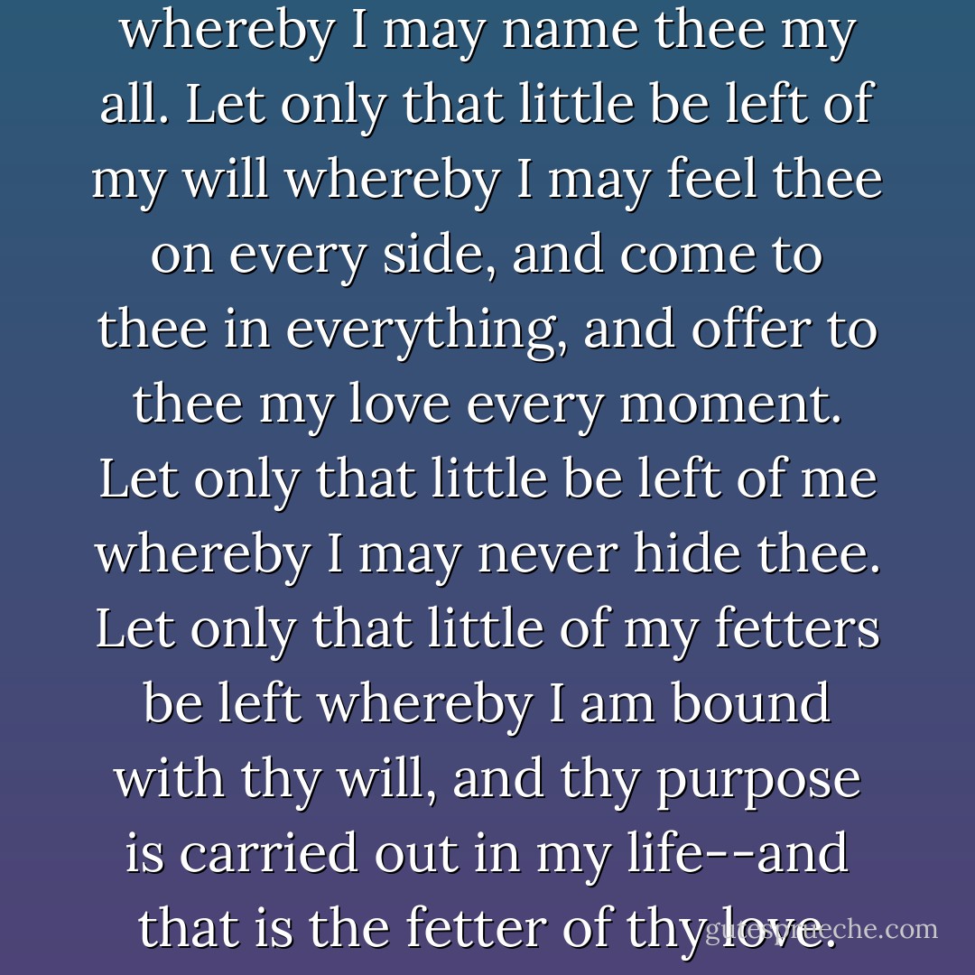 Let only that little be left of me whereby I may name thee my all.<br />Let only that little be left of my will whereby I may feel thee on every side, and come to thee in everything, and offer to thee my love every moment. Let only that little be left of me whereby I may never hide thee.<br />Let only that little of my fetters be left whereby I am bound with thy will, and thy purpose is carried out in my life--and that is the fetter of thy love. - Rabindranath Tagore