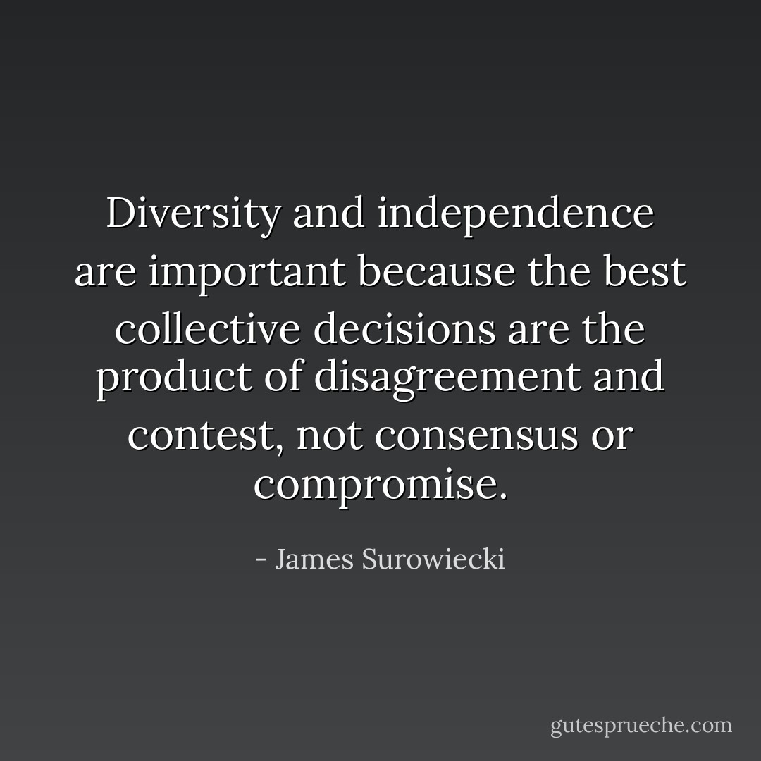 Diversity and independence are important because the best collective decisions are the product of disagreement and contest, not consensus or compromise. - James Surowiecki
