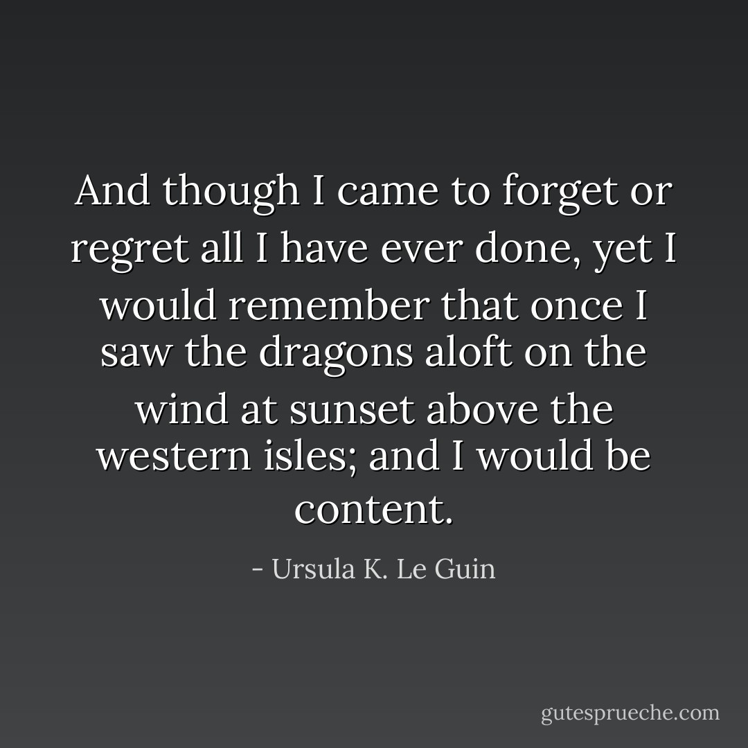 And though I came to forget or regret all I have ever done, yet I would remember that once I saw the dragons aloft on the wind at sunset above the western isles; and I would be content. - Ursula K. Le Guin