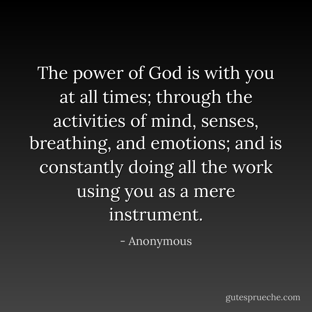 The power of God is with you at all times; through the activities of mind, senses, breathing, and emotions; and is constantly doing all the work using you as a mere instrument. - Anonymous