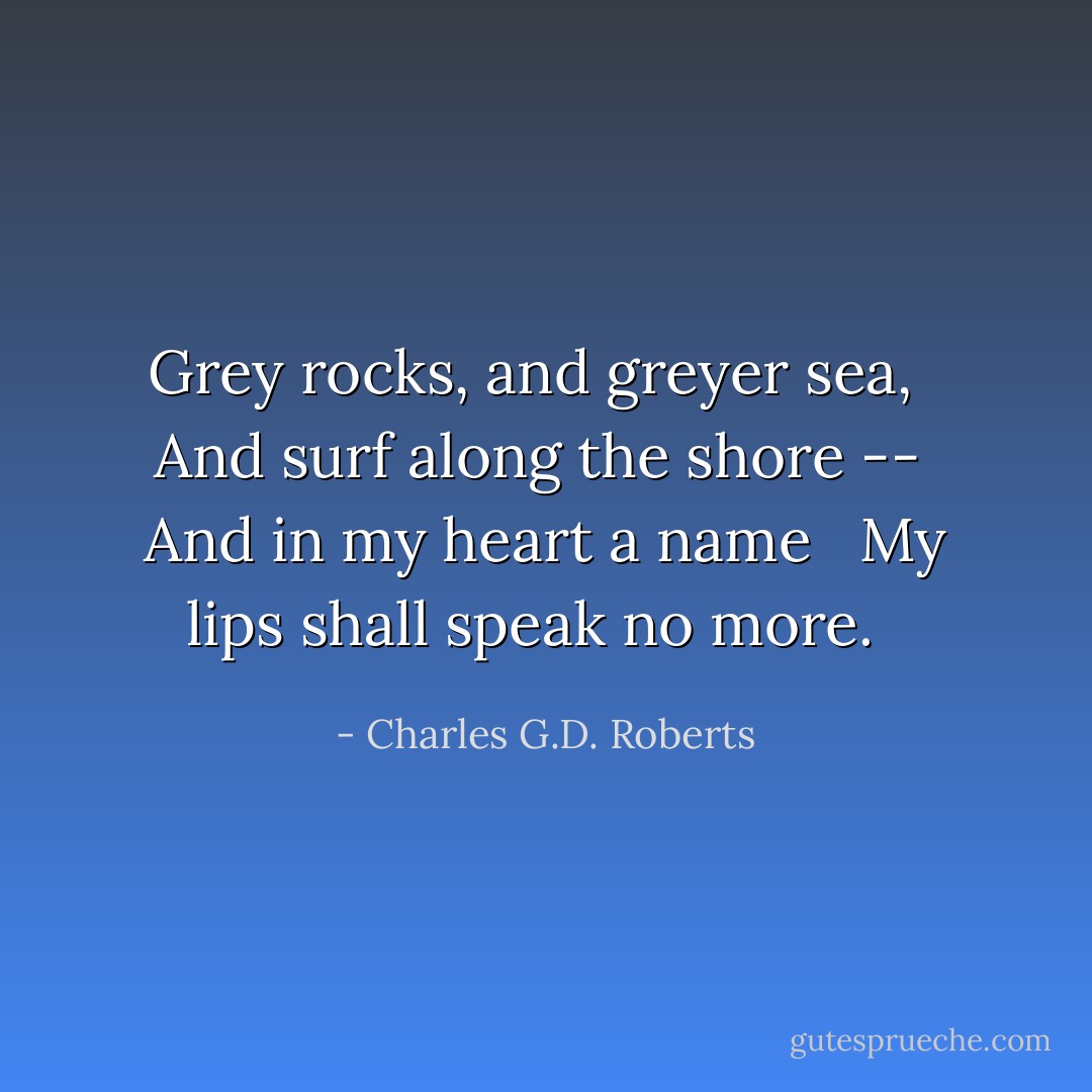 Grey rocks, and greyer sea, <br /> And surf along the shore -- <br />And in my heart a name <br /> My lips shall speak no more. <br /> - Charles G.D. Roberts