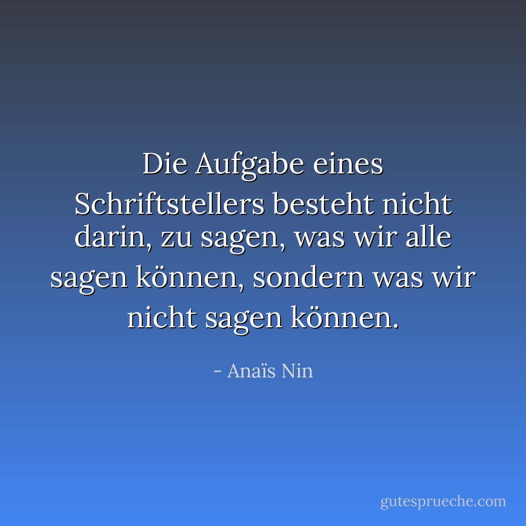 Die Aufgabe eines Schriftstellers besteht nicht darin, zu sagen, was wir alle sagen können, sondern was wir nicht sagen können. - Anaïs Nin<