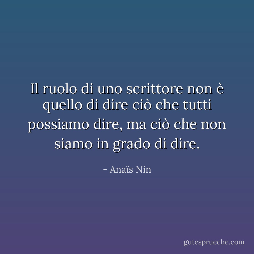 Il ruolo di uno scrittore non è quello di dire ciò che tutti possiamo dire, ma ciò che non siamo in grado di dire. - Anaïs Nin
