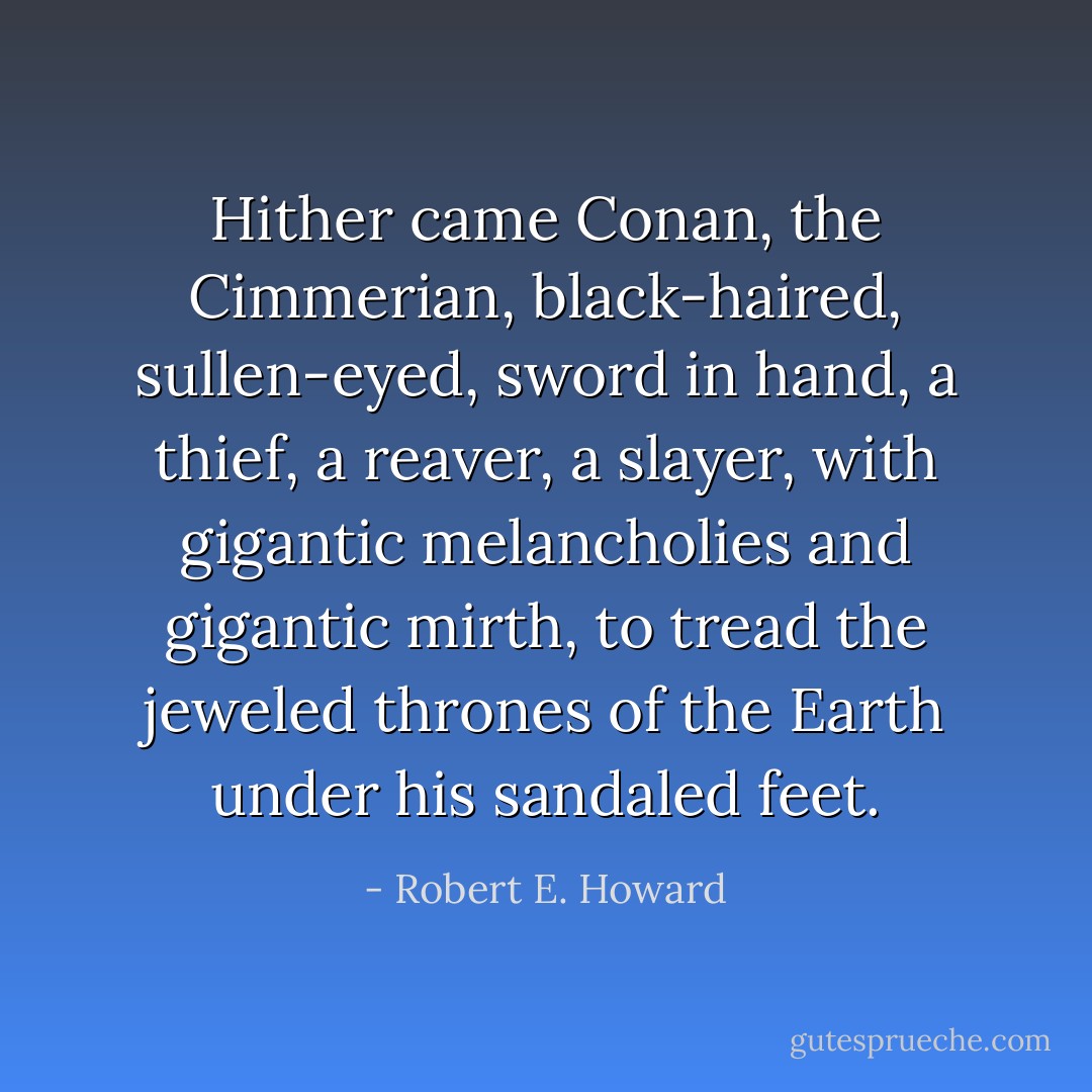 Hither came Conan, the Cimmerian, black-haired, sullen-eyed, sword in hand, a thief, a reaver, a slayer, with gigantic melancholies and gigantic mirth, to tread the jeweled thrones of the Earth under his sandaled feet. - Robert E. Howard