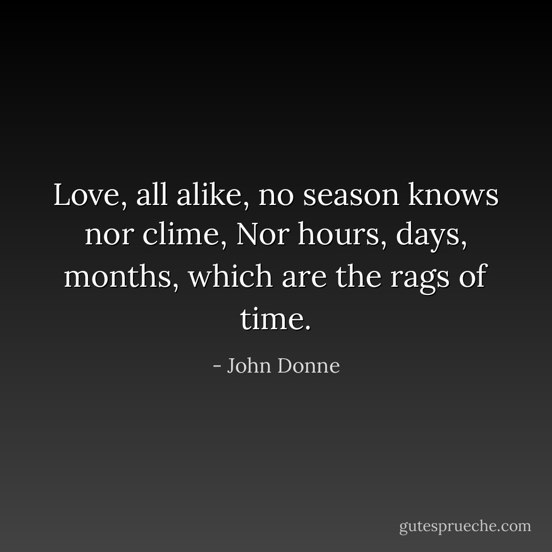 Love, all alike, no season knows nor clime,<br />Nor hours, days, months, which are the rags of time. - John Donne