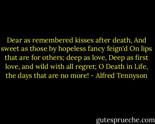 Dear as remembered kisses after death,<br />And sweet as those by hopeless fancy feign'd<br />On lips that are for others; deep as love,<br />Deep as first love, and wild with all regret;<br />O Death in Life, the days that are no more! - Alfred Tennyson