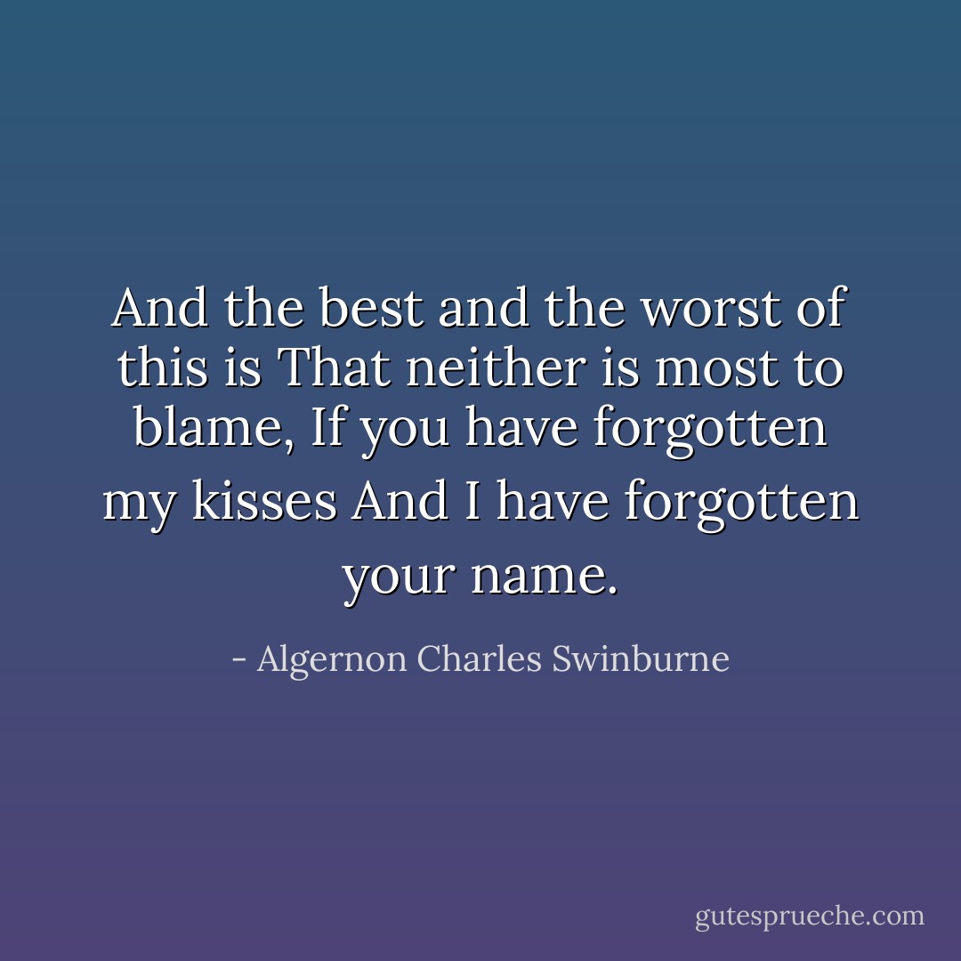 And the best and the worst of this is<br />That neither is most to blame,<br />If you have forgotten my kisses<br />And I have forgotten your name. - Algernon Charles Swinburne