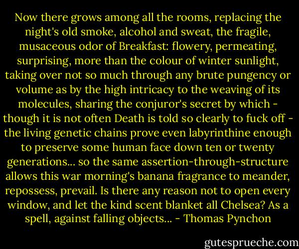 Now there grows among all the rooms, replacing the night's old smoke, alcohol and sweat, the fragile, musaceous odor of Breakfast: flowery, permeating, surprising, more than the colour of winter sunlight, taking over not so much through any brute pungency or volume as by the high intricacy to the weaving of its molecules, sharing the conjuror's secret by which - though it is not often Death is told so clearly to fuck off - the living genetic chains prove even labyrinthine enough to preserve some human face down ten or twenty generations... so the same assertion-through-structure allows this war morning's banana fragrance to meander, repossess, prevail. Is there any reason not to open every window, and let the kind scent blanket all Chelsea? As a spell, against falling objects... - Thomas Pynchon