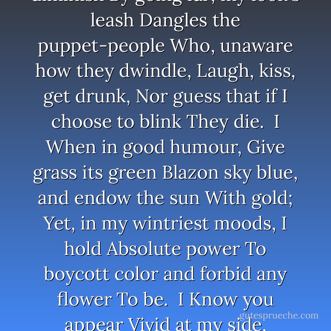 I?<br />I walk alone;<br />The midnight street<br />Spins itself from under my feet;<br />My eyes shut<br />These dreaming houses all snuff out;<br />Through a whim of mine<br />Over gables the moon's celestial onion<br />Hangs high.<br /><br />I<br />Make houses shrink<br />And trees diminish<br />By going far; my look's leash<br />Dangles the puppet-people<br />Who, unaware how they dwindle,<br />Laugh, kiss, get drunk,<br />Nor guess that if I choose to blink<br />They die.<br /><br />I<br />When in good humour,<br />Give grass its green<br />Blazon sky blue, and endow the sun<br />With gold;<br />Yet, in my wintriest moods, I hold<br />Absolute power<br />To boycott color and forbid any flower<br />To be.<br /><br />I<br />Know you appear<br />Vivid at my side,<br />Denying you sprang out of my head,<br />Claiming you feel<br />Love fiery enough to prove flesh real,<br />Though it's quite clear<br />All your beauty, all your wit, is a gift, my dear,<br />From me.<br /><br />"Soliloquy of the Solipsist", 1956 - Sylvia Plath
