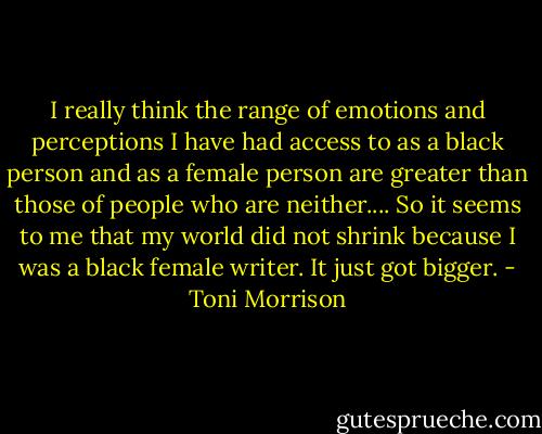I really think the range of emotions and perceptions I have had access to as a black person and as a female person are greater than those of people who are neither.... So it seems to me that my world did not shrink because I was a black female writer. It just got bigger. - Toni Morrison