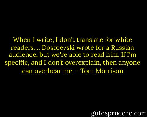When I write, I don't translate for white readers.... Dostoevski wrote for a Russian audience, but we're able to read him. If I'm specific, and I don't overexplain, then anyone can overhear me. - Toni Morrison