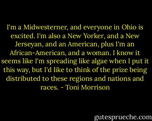 I'm a Midwesterner, and everyone in Ohio is excited. I'm also a New Yorker, and a New Jerseyan, and an American, plus I'm an African-American, and a woman. I know it seems like I'm spreading like algae when I put it this way, but I'd like to think of the prize being distributed to these regions and nations and races. - Toni Morrison