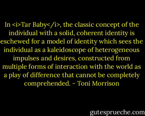 In <i>Tar Baby</i>, the classic concept of the individual with a solid, coherent identity is eschewed for a model of identity which sees the individual as a kaleidoscope of heterogeneous impulses and desires, constructed from multiple forms of interaction with the world as a play of difference that cannot be completely comprehended. - Toni Morrison