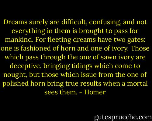 Dreams surely are difficult, confusing, and not everything in them is brought to pass for mankind. For fleeting dreams have two gates: one is fashioned of horn and one of ivory. Those which pass through the one of sawn ivory are deceptive, bringing tidings which come to nought, but those which issue from the one of polished horn bring true results when a mortal sees them. - Homer