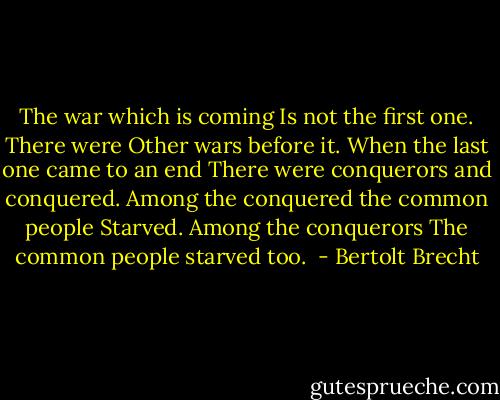 The war which is coming<br />Is not the first one. There were<br />Other wars before it.<br />When the last one came to an end<br />There were conquerors and conquered.<br />Among the conquered the common people<br />Starved. Among the conquerors<br />The common people starved too.<br /> - Bertolt Brecht