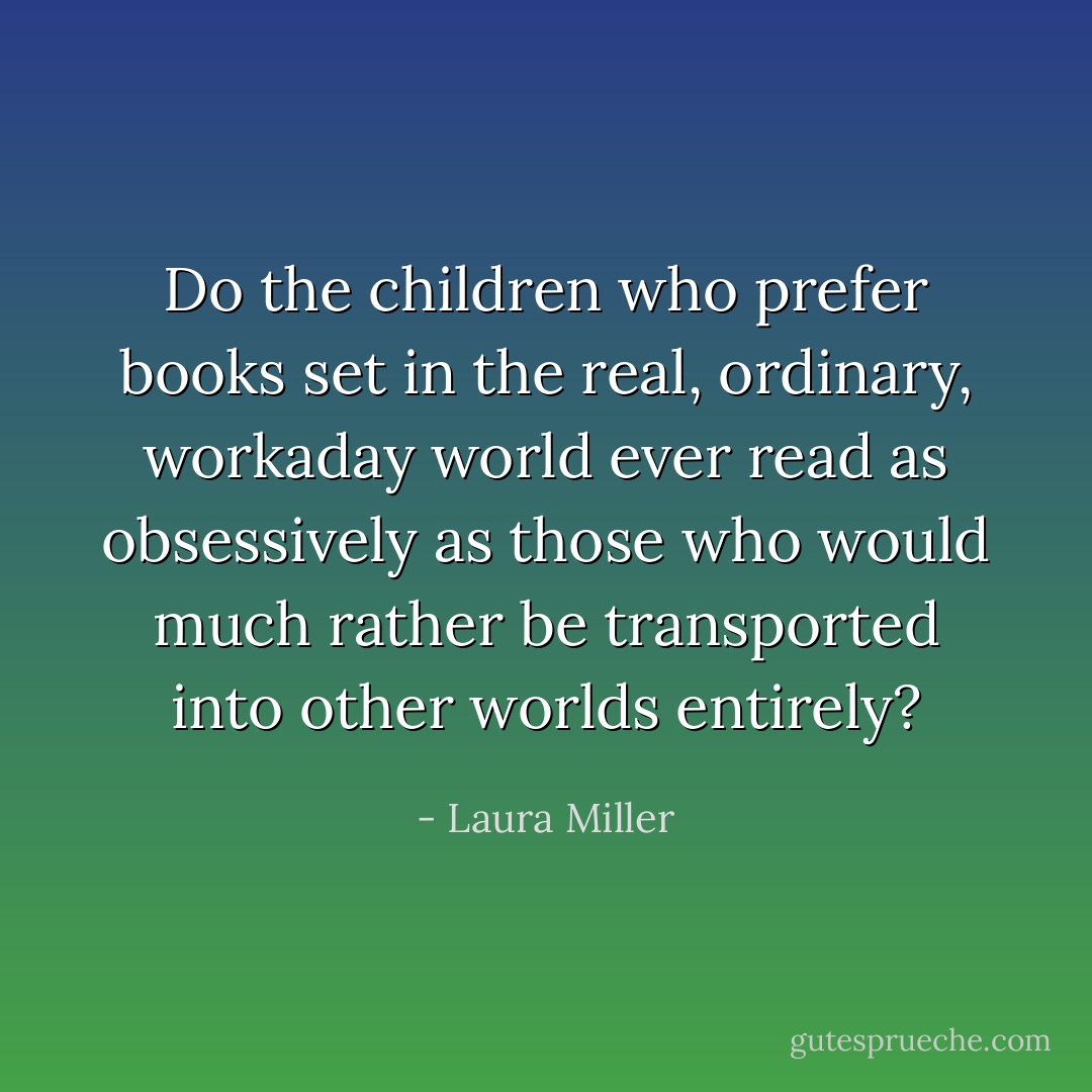 Do the children who prefer books set in the real, ordinary, workaday world ever read as obsessively as those who would much rather be transported into other worlds entirely? - Laura Miller