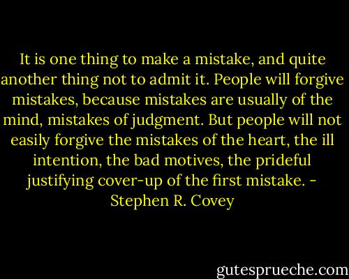 It is one thing to make a mistake, and quite another thing not to admit it. People will forgive mistakes, because mistakes are usually of the mind, mistakes of judgment. But people will not easily forgive the mistakes of the heart, the ill intention, the bad motives, the prideful justifying cover-up of the first mistake. - Stephen R. Covey