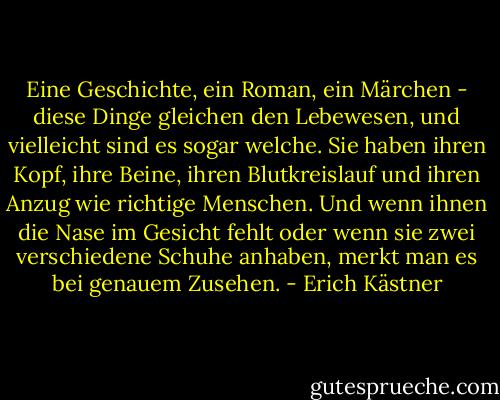 Eine Geschichte, ein Roman, ein Märchen - diese Dinge gleichen den Lebewesen, und vielleicht sind es sogar welche. Sie haben ihren Kopf, ihre Beine, ihren Blutkreislauf und ihren Anzug wie richtige Menschen. Und wenn ihnen die Nase im Gesicht fehlt oder wenn sie zwei verschiedene Schuhe anhaben, merkt man es bei genauem Zusehen. - Erich Kästner
