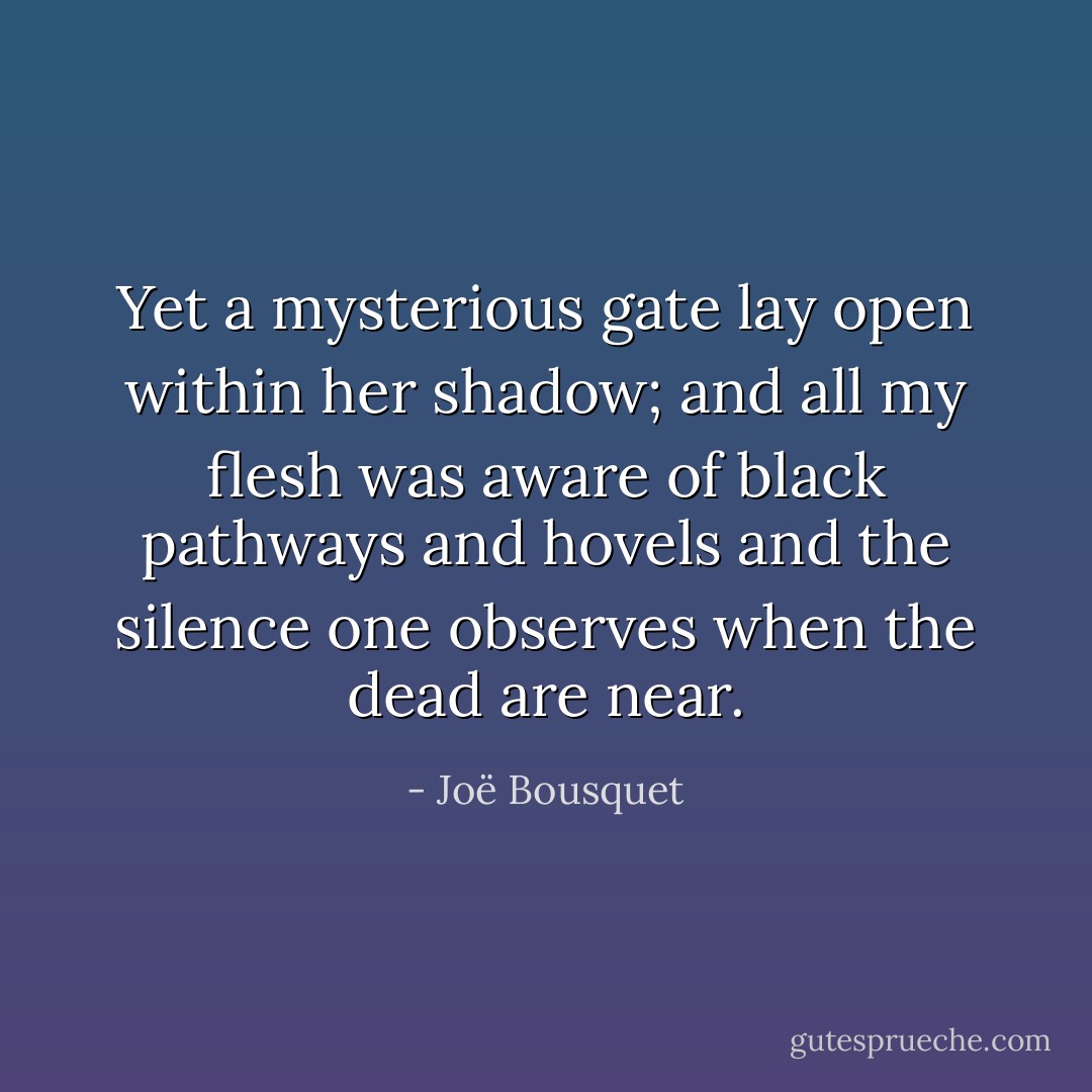 Yet a mysterious gate lay open within her shadow; and all my flesh was aware of black pathways and hovels and the silence one observes when the dead are near. - Joë Bousquet