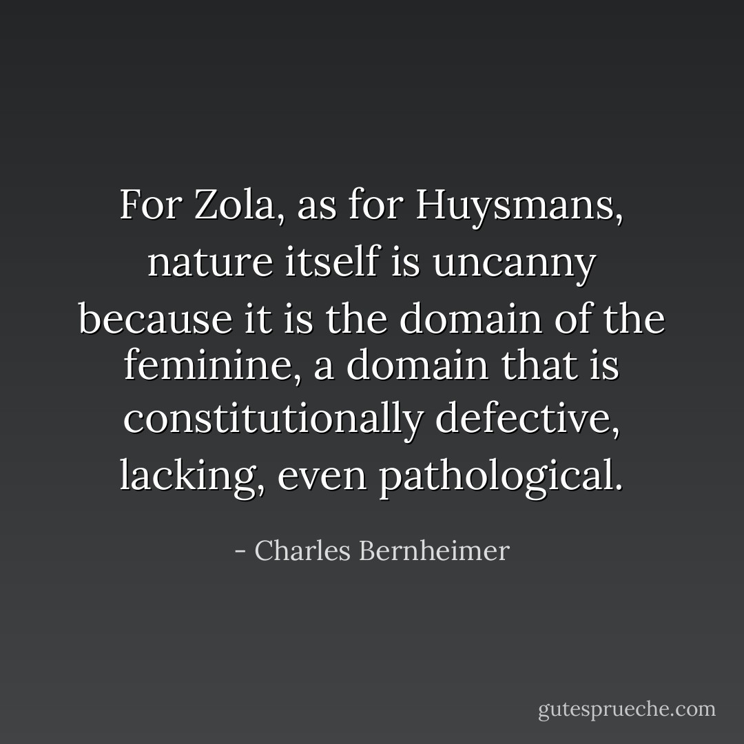 For Zola, as for Huysmans, nature itself is uncanny because it is the domain of the feminine, a domain that is constitutionally defective, lacking, even pathological. - Charles Bernheimer
