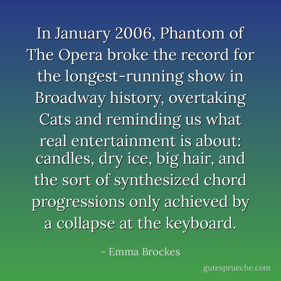 In January 2006, <i>Phantom of The Opera</i> broke the record for the longest-running show in Broadway history, overtaking <i>Cats</i> and reminding us what real entertainment is about: candles, dry ice, big hair, and the sort of synthesized chord progressions only achieved by a collapse at the keyboard. - Emma Brockes