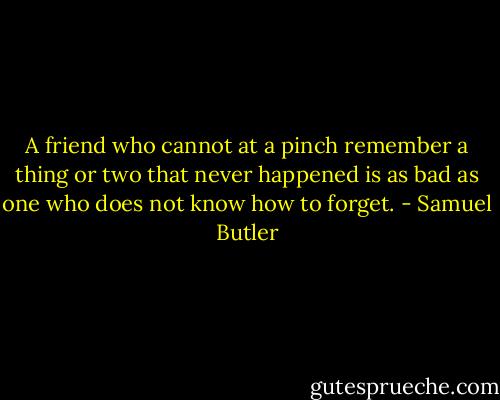 A friend who cannot at a pinch remember a thing or two that never happened is as bad as one who does not know how to forget. - Samuel Butler