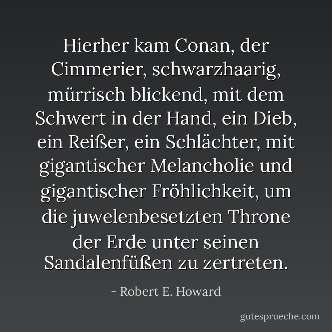 Hierher kam Conan, der Cimmerier, schwarzhaarig, mürrisch blickend, mit dem Schwert in der Hand, ein Dieb, ein Reißer, ein Schlächter, mit gigantischer Melancholie und gigantischer Fröhlichkeit, um die juwelenbesetzten Throne der Erde unter seinen Sandalenfüßen zu zertreten. - Robert E. Howard<